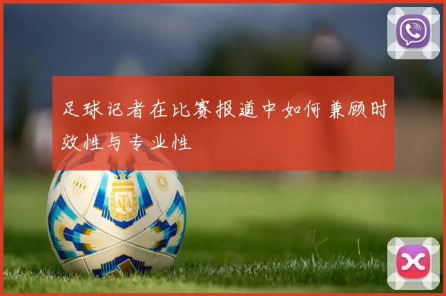 足球记者在比赛报道中如何兼顾时效性与专业性